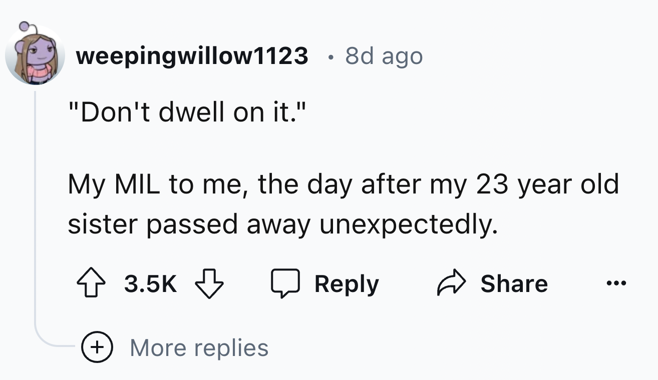 number - weepingwillow1123 8d ago "Don't dwell on it." My Mil to me, the day after my 23 year old sister passed away unexpectedly. ... More replies